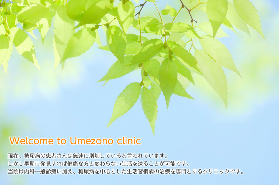 Welcome to Umezono clinic 現在、糖尿病の患者さんは急速に増加していると言われています。しかし早期に発見すれば健康な方と変わらない生活を送ることが可能です。当院は内科一般診療に加え、糖尿病を中心とした生活習慣病の治療を専門とするクリニックです。